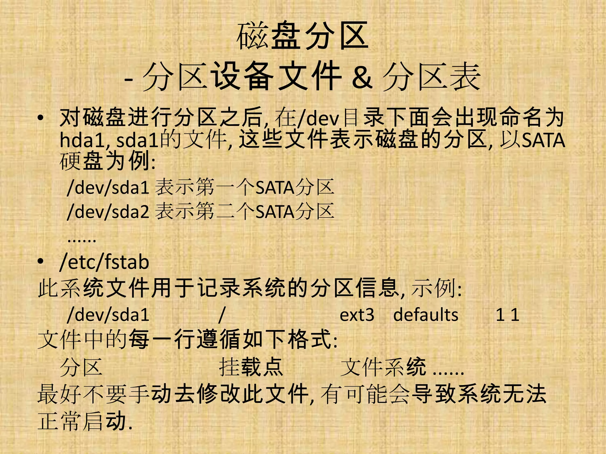 磁盘分区
       - 分区设备文件 & 分区表
• 对磁盘进行分区之后, 在/dev目录下面会出现命名为
  hda1, sda1的文件, 这些文件表示磁盘的分区, 以SATA
  硬盘为例:
 /dev/sda1 表示第一个SATA分区
 /dev/sda2 表示第二个SATA分区
 ......
• /etc/fstab
此系统文件用于记录系统的分区信息, 示例:
 /dev/sda1   /           ext3 defaults   11
文件中的每一行遵循如下格式:
 分区     挂载点    文件系统 ......
最好不要手动去修改此文件, 有可能会导致系统无法
正常启动.
 