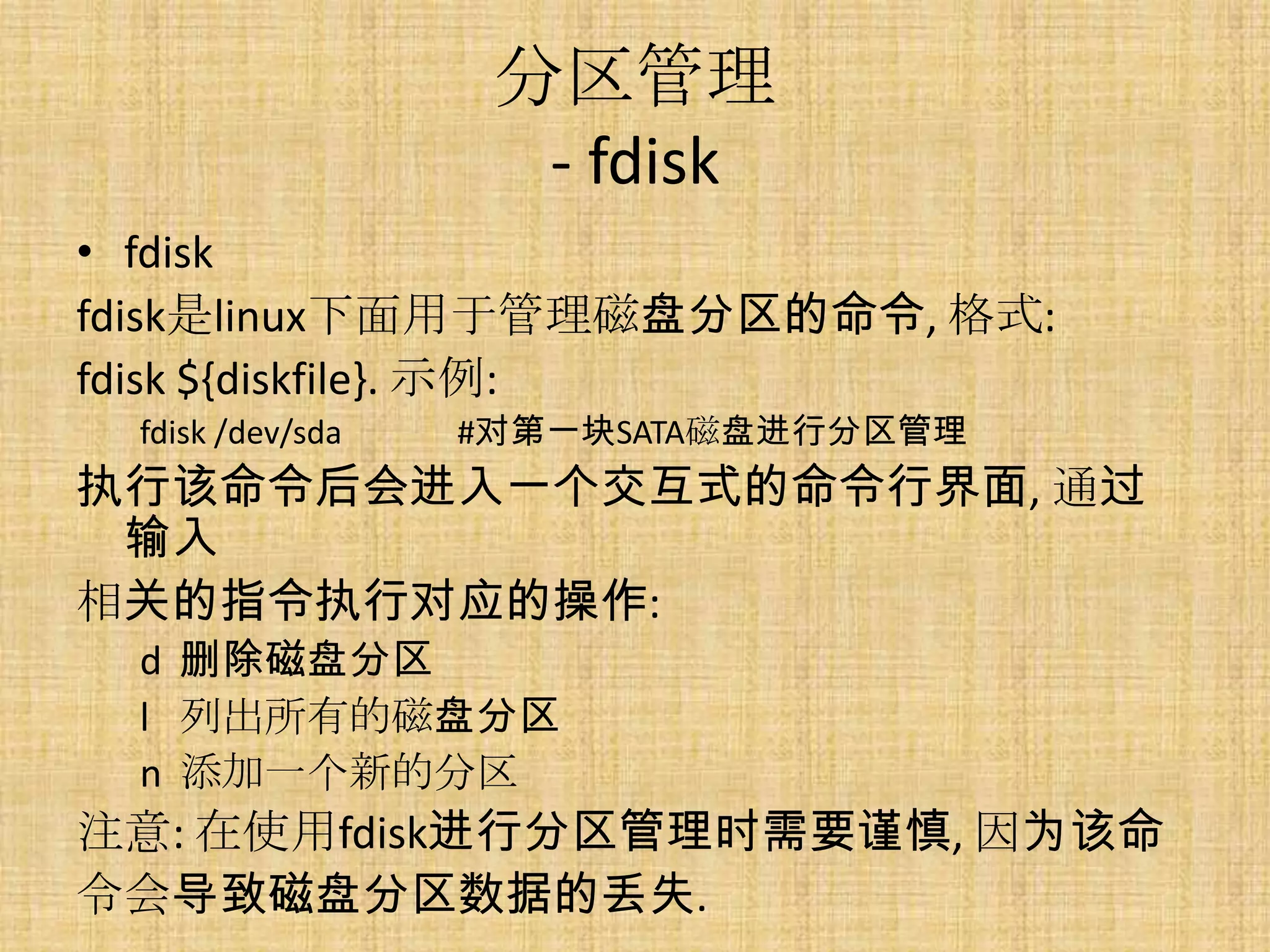 分区管理
                    - fdisk
• fdisk
fdisk是linux下面用于管理磁盘分区的命令, 格式:
fdisk ${diskfile}. 示例:
 fdisk /dev/sda   #对第一块SATA磁盘进行分区管理
执行该命令后会进入一个交互式的命令行界面, 通过
 输入
相关的指令执行对应的操作:
 d 删除磁盘分区
 l 列出所有的磁盘分区
 n 添加一个新的分区
注意: 在使用fdisk进行分区管理时需要谨慎, 因为该命
令会导致磁盘分区数据的丢失.
 