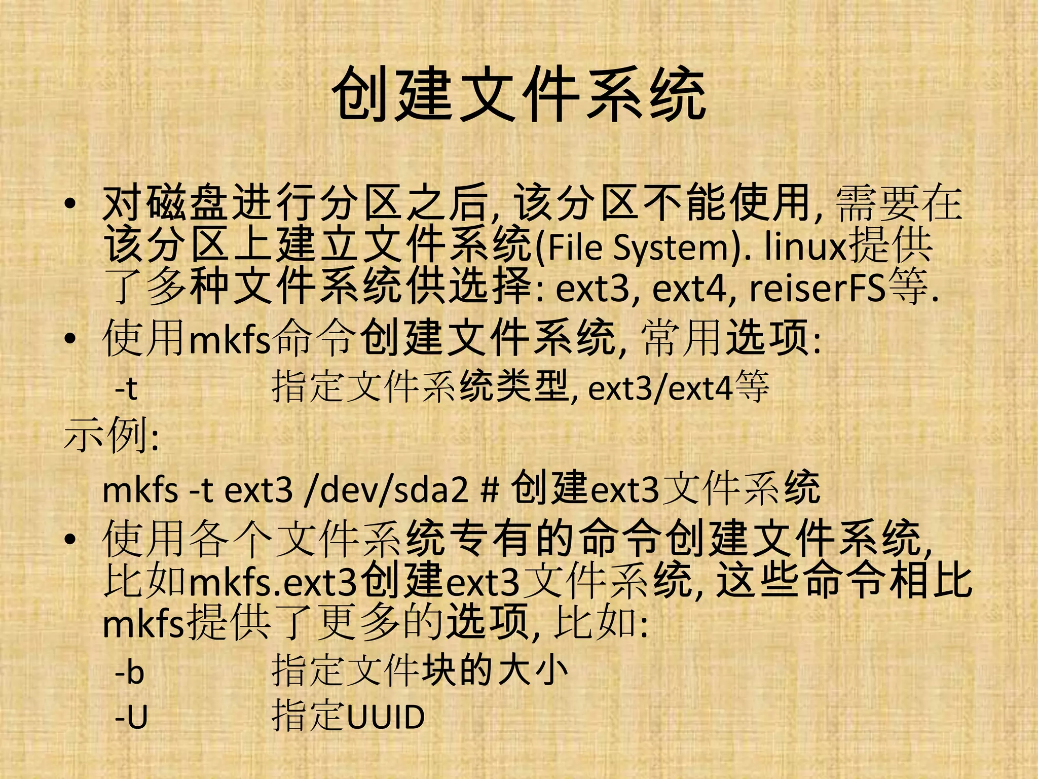 创建文件系统
• 对磁盘进行分区之后, 该分区不能使用, 需要在
  该分区上建立文件系统(File System). linux提供
  了多种文件系统供选择: ext3, ext4, reiserFS等.
• 使用mkfs命令创建文件系统, 常用选项:
  -t     指定文件系统类型, ext3/ext4等
示例:
 mkfs -t ext3 /dev/sda2 # 创建ext3文件系统
• 使用各个文件系统专有的命令创建文件系统,
  比如mkfs.ext3创建ext3文件系统, 这些命令相比
  mkfs提供了更多的选项, 比如:
  -b     指定文件块的大小
  -U     指定UUID
 