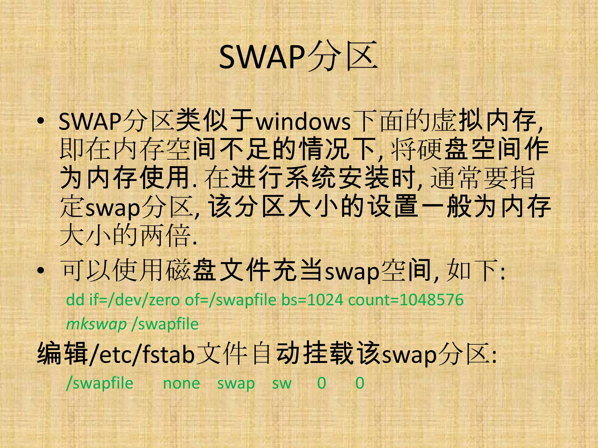 SWAP分区
• SWAP分区类似于windows下面的虚拟内存,
  即在内存空间不足的情况下, 将硬盘空间作
  为内存使用. 在进行系统安装时, 通常要指
  定swap分区, 该分区大小的设置一般为内存
  大小的两倍.
• 可以使用磁盘文件充当swap空间, 如下:
 dd if=/dev/zero of=/swapfile bs=1024 count=1048576
 mkswap /swapfile
编辑/etc/fstab文件自动挂载该swap分区:
 /swapfile   none swap sw       0    0
 