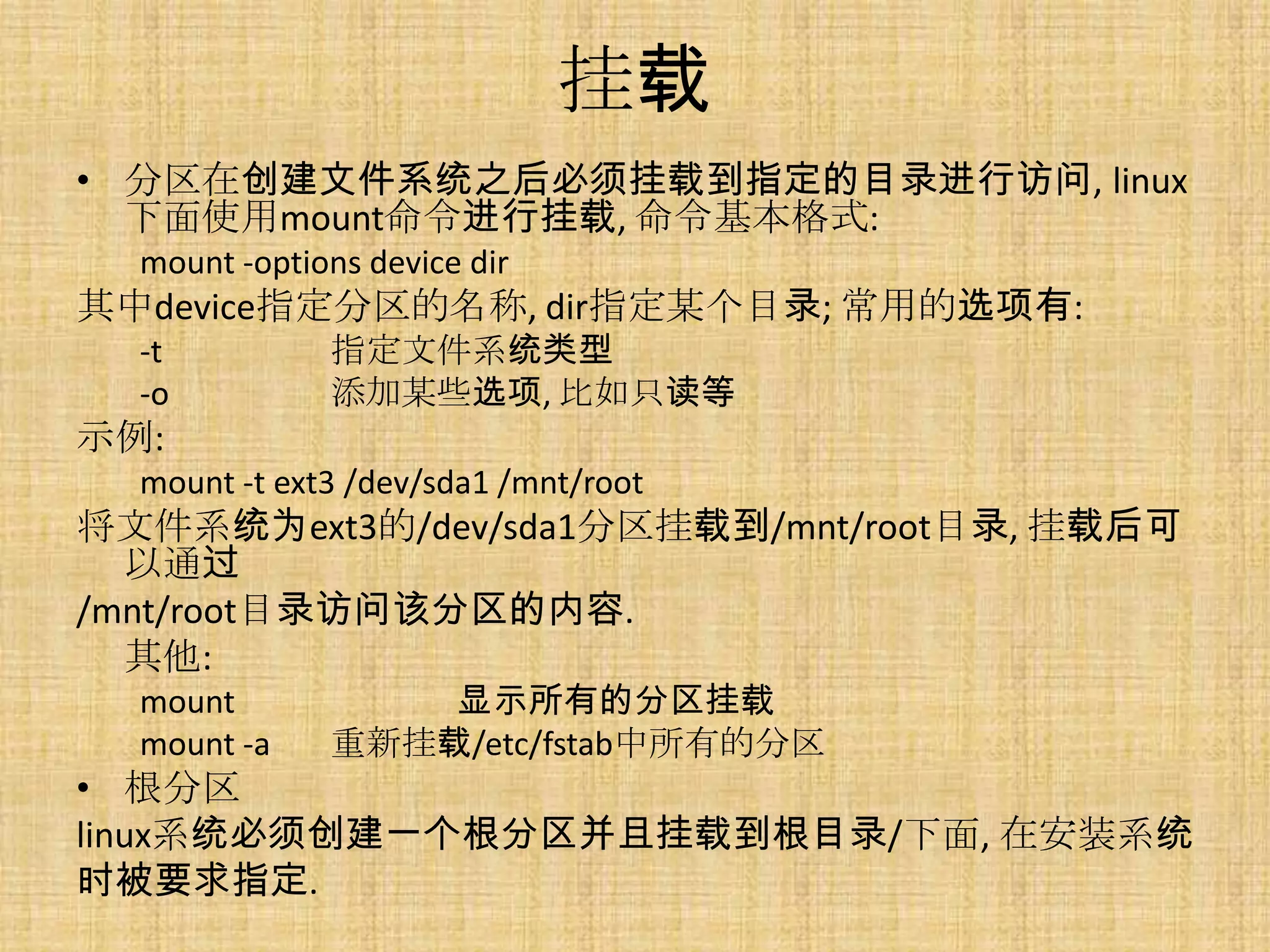挂载
• 分区在创建文件系统之后必须挂载到指定的目录进行访问, linux
  下面使用mount命令进行挂载, 命令基本格式:
  mount -options device dir
其中device指定分区的名称, dir指定某个目录; 常用的选项有:
  -t          指定文件系统类型
  -o          添加某些选项, 比如只读等
示例:
  mount -t ext3 /dev/sda1 /mnt/root
将文件系统为ext3的/dev/sda1分区挂载到/mnt/root目录, 挂载后可
  以通过
/mnt/root目录访问该分区的内容.
  其他:
  mount           显示所有的分区挂载
  mount -a    重新挂载/etc/fstab中所有的分区
• 根分区
linux系统必须创建一个根分区并且挂载到根目录/下面, 在安装系统
时被要求指定.
 