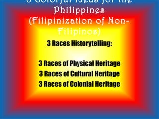 8 Colorful Ideas for the
Philippines
(Filipinization of Non-
Filipinos)
3 Races Historytelling:
3 Races of Physical Heritage
3 Races of Cultural Heritage
3 Races of Colonial Heritage
 