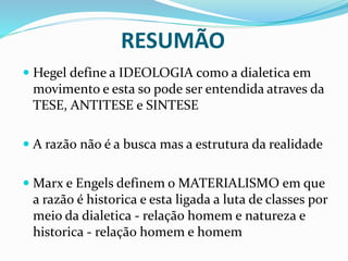RESUMÃO
 Hegel define a IDEOLOGIA como a dialetica em
movimento e esta so pode ser entendida atraves da
TESE, ANTITESE e SINTESE
 A razão não é a busca mas a estrutura da realidade
 Marx e Engels definem o MATERIALISMO em que
a razão é historica e esta ligada a luta de classes por
meio da dialetica - relação homem e natureza e
historica - relação homem e homem
 