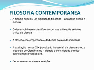 FILOSOFIA CONTEMPORANEA
 A ciencia adquiriu um significado filosofico – a filosofia exalta a
ciencia
 O desenvolvimento cientifico fa com que a filosofia se torne
critica da ciencia
 A filosofia contemporanea é dedicada ao mundo industrial
 A exaltação no sec XIX (revolução industrial) da ciencia criou a
ideologia do Cientificismo – ciencia é considerada o único
conhecimento verdadeiro.
 Separa-se a ciencia e a intuição
 
