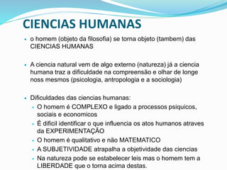 CIENCIAS HUMANAS
 o homem (objeto da filosofia) se torna objeto (tambem) das
CIENCIAS HUMANAS
 A ciencia natural vem de algo externo (natureza) já a ciencia
humana traz a dificuldade na compreensão e olhar de longe
noss mesmos (psicologia, antropologia e a sociologia)
 Dificuldades das ciencias humanas:
 O homem é COMPLEXO e ligado a processos psiquicos,
sociais e economicos
 É dificil identificar o que influencia os atos humanos atraves
da EXPERIMENTAÇÃO
 O homem é qualitativo e não MATEMATICO
 A SUBJETIVIDADE atrapalha a objetividade das ciencias
 Na natureza pode se estabelecer leis mas o homem tem a
LIBERDADE que o torna acima destas.
 