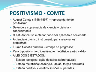 POSITIVISMO - COMTE
 August Comte (1798-1857) – representante do
positivismo
 Defende a supremacia da ciencia – ciencia =
conhecimento
 O estudo “causa e efeito” pode ser aplicado a sociedade
 A ciencia é o único instrumento para resolver os
problemas
 É uma filosofia otimista – crença no progresso
 Para o positivismo o idealismo é metafisico e não valido
 A LEI DOS 3 ESTADOS:
 Estado teologico: ação de seres sobrenaturais
 Estado metafisico: essencia, ideias, forças abstratas
 Estado positivo: cientifico, ilusões superadas.
 