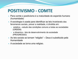 POSITIVISMO - COMTE
 Para comte o positivismo é a maturidade do esperido humano
(humanidade)
 A sociologia é usada para identificar as leis invariaveis dos
fenomenos sociais, prever a realidade, é dividida em:
 estatica – estudo das condições comuns a todas as sociedades
(ORDEM)
 e dinamica – leis de desenvolvimento da sociedade
(PROGRESSO)
 As leis sociais se tornam “religião” – Deus é substituido pela
Humanidade
 A sociedade se torna uma religiao.
 