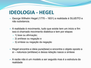 IDEOLOGIA - HEGEL
 George Wilhelm Hegel (1770 – 1831) a realidade é SUJEITO e
não substancia.
 A realidade é movimento, tudo que existe tem um inicio e fim
isso é chamado movimento dialetica e tem por etapas
 1) tese ou afirmação;
 2) antítese ou negação e
 3) síntese ou negação da negação
 Hegel encontra a ideia pura(tese) e encontra o objeto oposto a
si – natureza (antitese) e dessa relação nasce a sintese
 A razão não é um modelo a ser seguido mas é a estrutura da
realidade
 