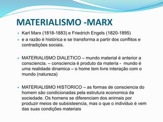 MATERIALISMO -MARX
 Karl Marx (1818-1883) e Friedrich Engels (1820-1895)
 e a razão é histórica e se transforma a partir dos conflitos e
contradições sociais.
 MATERIALISMO DIALETICO – mundo material é anterior a
consciencia. – consciencia é produto da materia - mundo é
uma realidade dinamica – o home tem livre interação com o
mundo (natureza)
 MATERIALISMO HISTORICO – as formas de consciencia do
homem são condicionadas pela estrutura economica da
sociedade. Os homens se diferenciam dos animais por
produzir meios de subsisteencia, mas o que o individuo é vem
das suas condições materiais
 