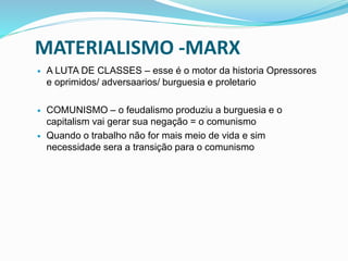 MATERIALISMO -MARX
 A LUTA DE CLASSES – esse é o motor da historia Opressores
e oprimidos/ adversaarios/ burguesia e proletario
 COMUNISMO – o feudalismo produziu a burguesia e o
capitalism vai gerar sua negação = o comunismo
 Quando o trabalho não for mais meio de vida e sim
necessidade sera a transição para o comunismo
 