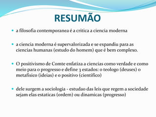 RESUMÃO
 a filosofia contemporanea é a critica a ciencia moderna
 a ciencia moderna é supervalorizada e se expandiu para as
ciencias humanas (estudo do homem) que é bem complexo.
 O positivismo de Comte enfatiza a ciencias como verdade e como
meio para o progresso e define 3 estados: o teologo (deuses) o
metafisico (ideias) e o positivo (cientifico)
 dele surgem a sociologia - estudao das leis que regem a sociedade
sejam elas estaticas (ordem) ou dinamicas (progresso)
 