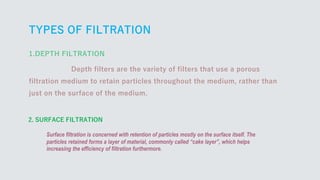 TYPES OF FILTRATION
2. SURFACE FILTRATION
Surface filtration is concerned with retention of particles mostly on the surface itself. The
particles retained forms a layer of material, commonly called “cake layer”, which helps
increasing the efficiency of filtration furthermore.