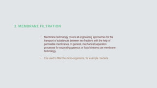 • Membrane technology covers all engineering approaches for the
transport of substances between two fractions with the help of
permeable membranes. In general, mechanical separation
processes for separating gaseous or liquid streams use membrane
technology.
• It is used to filter the micro-organisms, for example bacteria