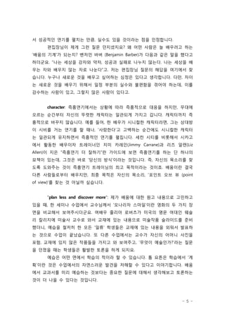 서 성공적인 연기를 펼치는 만큼, 실수도 있을 것이라는 점을 인정합니다.
     편집장님이 제게 그런 질문 던지셨지요? 왜 어떤 사람은 늘 배우려고 하는
‘배움의 기계’가 되는지? 벤저민 바버 (Benjamin Barber)가 다음과 같은 말을 했다고
하더군요. “나는 세상을 강자와 약자, 성공과 실패로 나누지 않는다. 나는 세상을 배
우는 자와 배우지 않는 자로 나눈다”고. 저는 편집장님 질문의 해답을 여기에서 찾
습니다. 누구나 새로운 것을 배우고 싶어하는 심정은 있다고 생각합니다. 다만, 차이
는 새로운 것을 배우기 위해서 일정 부분의 실수와 불편함을 겪어야 하는데, 이를
감수하는 사람이 있고, 그렇지 않은 사람이 있다고.


     character: 즉흥연기에서는 상황에 따라 즉흥적으로 대응을 하지만, 무대에
오르는 순간부터 자신의 뚜렷한 캐릭터는 일관되게 가지고 갑니다. 캐릭터까지 즉
흥적으로 바꾸지 않습니다. 예를 들어, 한 배우가 시니컬한 캐릭터라면, 그는 상대방
이 시비를 거는 연기를 할 때나, ‘사랑한다’고 고백하는 순간에도 시니컬한 캐릭터
는 일관되게 유지하면서 즉흥적인 연기를 펼칩니다. 세컨 시티를 비롯해서 시카고
에서 활동한 배우이자 트레이너인 지미 카레인(Jimmy Carrane)과 리즈 알렌(Liz
Allen)이 지은 “즉흥연기 더 잘하기“란 가이드에 보면 즉흥연기를 하는 단 하나의
묘책이 있는데, 그것은 바로 ‘당신의 방식’이라는 것입니다. 즉, 자신의 목소리를 찾
도록 도와주는 것이 즉흥연기 트레이닝의 최고 목적이라는 것이죠. 배움이란 결국
다른 사람들로부터 배우지만, 최종 목적은 자신의 목소리, '포인트 오브 뷰 (point
of view)'를 찾는 것 아닐까 싶습니다.


     "plan less and discover more": 제가 배움에 대한 원고 내용으로 고민하고
있을 때, 한 세미나 수업에서 교수님께서 ‘모나리자 스마일’이란 영화의 두 가지 장
면을 비교해서 보여주시더군요. 여배우 줄리아 로버츠가 미국의 명문 여대인 웨슬
리 칼리지에 미술사 교수로 와서 교재에 있는 내용으로 미술작품 슬라이드를 준비
했더니, 예습을 철저히 한 모든 ‘일류’ 학생들은 교재에 있는 내용을 외워서 발표하
는 것으로 수업이 끝났습니다. 또 다른 수업에서는 교수가 자신의 어머니 사진을
포함, 교재에 있지 않은 작품들을 가지고 와 보여주고, ‘무엇이 예술인가?’라는 질문
을 던졌을 때는 학생들은 활발한 토론을 하게 되지요.
     예습은 어떤 면에서 학습의 적이라 할 수 있습니다. 톰 요튼은 학습에서 ‘계
획’이란 것은 수업에서의 자연스러운 발견을 저해할 수 있다고 이야기합니다. 배움
에서 교과서를 미리 예습하는 것보다는 중요한 질문에 대해서 생각해보고 토론하는
것이 더 나을 수 있다는 것입니다.




                                                      - 5 -
 