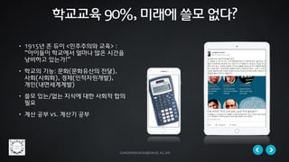 jungminkwon@snue.ac.kr
• 1915년 존 듀이 <민주주의와 교육> :
“아이들이 학교에서 얼마나 많은 시간을
낭비하고 있는가!”
• 학교의 기능: 문화(문화유산의 전달),
사회(사회화), 경제(인적자원개발),
개인(내면세계계발)
• 쓸모 있는/없는 지식에 대한 사회적 합의
필요
• 계산 공부 vs. 계산기 공부
학교교육 90%, 미래에 쓸모 없다?
 
