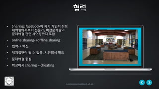 jungminkwon@snue.ac.kr
• Sharing: facebook에 자기 개인적 정보
셰어링에서부터 전문가, 비전문가들의
문제해결 관련 셰어링까지 포함
• online sharing->offline sharing
• 협력-> 혁신
• 정치집단이 될 수 있음. 시민의식 필요
• 문제해결 중심
• 학교에서 sharing = cheating
협력
 