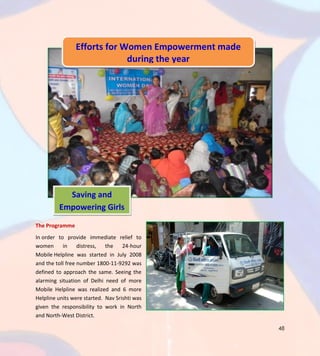 48
The Programme
In order to provide immediate relief to
women in distress, the 24-hour
Mobile Helpline was started in July 2008
and the toll free number 1800-11-9292 was
defined to approach the same. Seeing the
alarming situation of Delhi need of more
Mobile Helpline was realized and 6 more
Helpline units were started. Nav Srishti was
given the responsibility to work in North
and North-West District.
Efforts for Women Empowerment made
during the year
Saving and
Empowering Girls
 