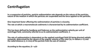 Centrifugation
In a suspension of particles, particle sedimentation rate depends on the nature of the particles,
nature of the medium in which the particles are suspended and the force applied to the particles.
One important factor affecting the sedimentation of particles is viscosity.
The rate at which a macromolecule sediments is characterized by its sedimentation coefficient.
This has been defined by Svedberg and Pederson as the sedimentation velocity per unit of
centrifugal field, commonly referred to as its sedimentation coefficient, S.
The rate of sedimentation is dependent on the applied centrifugal field (G) being directed radially
outwards, determined by the square of the angular velocity of the rotor (ω, in radians s–1) and
the radial distance (r, in cms) of the particle from the axis of rotation.
According to the equation, G = ω2r
 