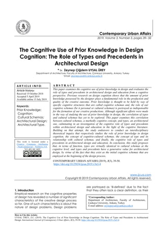 How to Cite this Article:
UYSAL ÜREY, Z.C. (2019). The Cognitive Use of Prior Knowledge in Design Cognition: The Role of Types and Precedents in Architectural
Design. International Journal of Contemporary Urban Affairs, 3(3), 39-50. https://doi.org/10.25034/ijcua.2019.v3n3-4
Contemporary Urban Affairs
2019, Volume 3, Number 3, pages 39– 50
The Cognitive Use of Prior Knowledge in Design
Cognition: The Role of Types and Precedents in
Architectural Design
* Dr. Zeynep Çiğdem UYSAL ÜREY
Department of Architecture, Faculty of Architecture, Çankaya University, Ankara, Turkey
1 Email: zeynepuysal@cankaya.edu.tr
A B S T R A C T
This paper examines the cognitive use of prior knowledge in design and evaluates the
role of types and precedents in architectural design and education from a cognitive
perspective. Previous research on design cognition shows that the amount of prior
knowledge possessed by the designer plays a fundamental role in the production and
quality of the creative outcome. Prior knowledge is thought to be held by way of
specific cognitive structures that are called cognitive schemas and, the role of our
cognitive schemas (be it personal or cultural schemas) is portrayed as indispensable
for the formation of our creative productions. Although significant efforts were made
in the way of studying the use of prior knowledge in design, the correlation of types
and cultural schemas has yet to be explored. This paper examines this correlation
between cultural schemas, a markedly cognitive concept, and types, an architectural
one, culminating in an investigation of the cognitive role of types and precedents
within architectural design and education in the light of the cognitive literature.
Building on that attempt, the study endeavors to conduct an interdisciplinary
theoretical inquiry that respectively studies the role of prior knowledge in design
cognition, the concept of cognitive-cultural schemas, the concept of type and its
relationship with cultural schemas, and finally, the cognitive role of types and
precedents in architectural design and education. In conclusion, this study proposes
that, in terms of function, types are virtually identical to cultural schemas at the
cognitive level, and types and precedents have a generative value for architectural
design, by virtue of the fact that they exist as the initial cognitive schemas that are
employed at the beginning of the design process.
CONTEMPORARY URBAN AFFAIRS (2019), 3(3), 39-50.
https://doi.org/10.25034/ijcua.2019.v3n3-4
www.ijcua.com
Copyright © 2019 Contemporary Urban Affairs. All rights reserved.
1. Introduction
Empirical research on the cognitive properties
of design has revealed a number of significant
characteristics of the creative design process
so far. One of such characteristics is about the
nature of design problems. Design problems
are portrayed as ‘ill-defined’ due to the fact
that they often lack a clear definition, as their
A R T I C L E I N F O:
Article history:
Received 15 October 2018
Accepted 5 April 2019
Available online 13 July 2019
Keywords:
Prior Knowledge;
Cognition;
Cultural Schemas;
Architectural Design;
Architectural Type.
This work is licensed under a
Creative Commons Attribution
- NonCommercial - NoDerivs 4.0.
"CC-BY-NC-ND"
*Corresponding Author:
Department of Architecture, Faculty of Architecture,
Çankaya University, Ankara, Turkey
E-mail address: zeynepuysal@cankaya.edu.tr
 