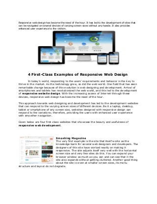 Responsive web design has become the need of the hour. It has led to the development of sites that
can be navigated on several devices of varying screen sizes without any hassle. It also provides
enhanced user experience to the visitors.




       4 First-Class Examples of Responsive Web Design
        In today’s world, responding to the users’ requirements and behavior is the key to
thrive in the market. As the technology grew, so did the web world. One field that has seen
remarkable change because of this evolution is web designing and development. Arrival of
smartphones and tablets has revolutionized the web world, and this led to the development
of responsive website design. With the increasing access of Internet through these
devices, responsive web design has become the need of the hour.

This approach towards web designing and development has led to the development websites
that can respond to the varying screen sizes of different devices. Be it a laptop, desktop,
tablet or smartphone of any screen size, websites designed with responsive design can
respond to the variations; therefore, providing the users with enhanced user experience
with smoother navigation.

Given below are four first-class websites that showcase the beauty and usefulness of
responsive web development.



                             Smashing Magazine
                             The very first example is the site that itself works as the
                             knowledge bank for several web designers and developers. The
                             designers of this site have worked neatly on making it
                             responsive. The site adjusts itself very well with the horizontal
                             screen size and very few sites do this. You can expand your
                             browser window as much as you can and can see that it the
                             site also expands without getting cluttered. Another good thing
                             about the site is even at smaller screen sizes, its menu
structure and layout do not degrade.
 