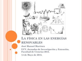 LA FÍSICA EN LAS ENERGÍAS
RENOVABLES
José Manuel Martínez
UCV. Jornadas de Investigación y Extensión.
Facultad de Ciencias 2015.
14 de Mayo de 2015.
 
