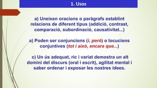 a) Uneixen oracions o paràgrafs establint
relacions de diferent tipus (addició, contrast,
comparació, subordinació, causativitat...)
a) Poden ser conjuncions (i, però) o locucions
conjuntives (tot i això, encara que...)
c) Un ús adequat, ric i variat demostra un alt
domini del discurs (oral i escrit), agilitat mental i
saber ordenar i exposar les nostres idees.
1. Usos
 