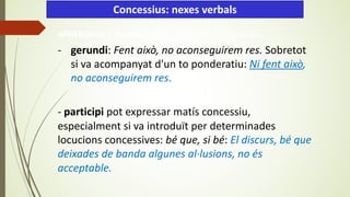 aleshores i llavors. Són adverbis temporals,
- gerundi: Fent això, no aconseguirem res. Sobretot
si va acompanyat d'un to ponderatiu: Ni fent això,
no aconseguirem res.
- participi pot expressar matís concessiu,
especialment si va introduït per determinades
locucions concessives: bé que, si bé: El discurs, bé que
deixades de banda algunes al·lusions, no és
acceptable.
Concessius: nexes verbals
 