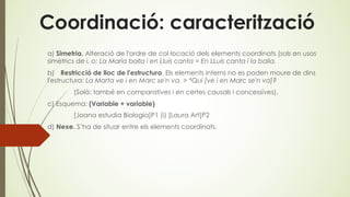Coordinació: caracterització
a) Simetria. Alteració de l'ordre de col·locació dels elements coordinats (sols en usos
simètrics de i, o: La Maria balla i en Lluís canta = En LLuís canta i la balla.
b) Restricció de lloc de l'estructura. Els elements interns no es poden moure de dins
l'estructura: La Marta ve i en Marc se'n va. > *Qui [ve i en Marc se'n va]?
(Solà: també en comparatives i en certes causals i concessives).
c) Esquema: (Variable + variable)
[Joana estudia Biologia]P1 (i) [Laura Art]P2
d) Nexe. S’ha de situar entre els elements coordinats.
 