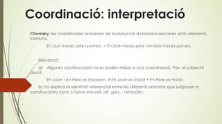 Coordinació: interpretació
Chomsky: les coordinades provenen de la reducció d'oracions senceres amb elements
comuns;
En Lluís menja peix i pomes. = En Lluís menja peix i en Lluís menja pomes.
Refutació:
a) Algunes construccions no es poden reduir a una coordinació. Pex. el subjecte
plural:
En Joan i en Pere es trobaren. ≠ En Joan es trobà + En Pere es trobà.
b) no explica la identitat referencial entre les diferents oracions que subjauen a
construccions com: L'home era vell, alt, gros... i simpàtic.
 