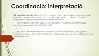 Coordinació: interpretació
Dik (gramàtica funcional): pot haver-hi construccions coordinatives en qualsevol nivell
gramatical: proposicions, sintagmes, paraules. i això explica qualsevol cas sense
necessitat de recórrer a la reducció ni a la distinció EP-ES:
Pere, Ricard i Robert carreguen junts una pedra (tres categories (noms propis)
coordinades que tenen la mateixa funció).
En canvi, Pere, Ricard i Robert carreguen cadascú una pedra, (tres subjectes
coordinats i equival a tres oracions senceres coordinades, cosa que no vol dir, però, que
en siga reducció.
 