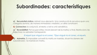 Subordinades: característiques
a) Recursivitat cíclica. Admet nous elements. Una construcció és recursiva quan una
categoria domina, de manera immediata i mediata, un altre constituent.
b) Connectors: la conjunció, el relatiu o bé la unió asindètica.
c) Reversibilitat: Pot ocupar el lloc inicial (davant de la matriu) o final. Restriccions: les
adjectives no admeten l'anteposició:
El xiquet que vingué no el conec. *Que vingué no el conec, el xiquets.
d) Asimetria. És impossible convertir la matriu en inserida, situant-la darrere del
subordinador, i la inserida en matriu.
 