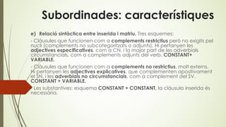 Subordinades: característiques
e) Relació sintàctica entre inserida i matriu. Tres esquemes:
- Clàusules que funcionen com a complements restrictius però no exigits pel
nucli (complements no subcategoritzats o adjunts). Hi pertanyen les
adjectives especificatives, com a CN, i la major part de les adverbials
circumstancials, com a complements adjunts del verb. CONSTANT+
VARIABLE.
- Clàusules que funcionen com a complements no restrictius, molt externs.
Hi pertanyen les adjectives explicatives, que complementen apositivament
el SN, i les adverbials no circumstancials, com a complement del SV.
CONSTANT + VARIABLE.
- Les substantives: esquema CONSTANT + CONSTANT, la clàusula inserida és
necessària.
 
