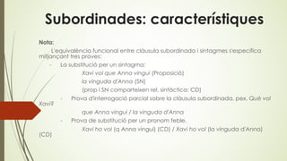 Subordinades: característiques
Nota:
L'equivalència funcional entre clàusula subordinada i sintagmes s'especifica
mitjançant tres proves:
- La substitució per un sintagma:
Xavi vol que Anna vingui (Proposició)
la vinguda d'Anna (SN)
(prop i SN comparteixen rel. sintàctica: CD)
- Prova d'interrogació parcial sobre la clàusula subordinada. pex. Què vol
Xavi?
que Anna vingui / la vinguda d'Anna
- Prova de substitució per un pronom feble.
Xavi ho vol (q Anna vingui) (CD) / Xavi ho vol (la vinguda d'Anna)
(CD)
 