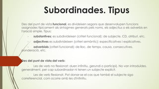 Subordinades. Tipus
Des del punt de vista funcional, es divideixen segons que desenvolupen funcions
assignades típicament als sintagmes generats pels noms, els adjectius o els adverbis en
l'oració simple. Tipus:
- substantives: es subdivideixen (criteri funcional): de subjecte, CD, atribut, etc.
- adjectives es subdivideixen (criteri semàntic): especificatives i explicatives.
- adverbials (criteri funcional): de lloc, de temps, causa, consecutives,
ponderació, etc.
Des del punt de vista del verb:
- Les de verb no flexionat: duen infinitiu, gerundi o participi). No van introduïdes,
generalment, per cap subordinador ni tenen un subjecte explícit.
- Les de verb flexionat. Pot donar-se el cas que també el subjecte siga
correferencial, com ocorre amb les d'infinitiu.
 