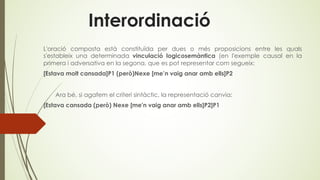 Interordinació
L'oració composta està constituïda per dues o més proposicions entre les quals
s'estableix una determinada vinculació logicosemàntica (en l'exemple causal en la
primera i adversativa en la segona, que es pot representar com segueix:
[Estava molt cansada]P1 (però)Nexe [me’n vaig anar amb ells]P2
Ara bé, si agafem el criteri sintàctic, la representació canvia:
[Estava cansada (però) Nexe [me'n vaig anar amb ells]P2]P1
 