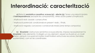 Interordinació: caracterització
a) Relació semàntica causativa: «causa (p) - efecte (q). Tenen una relació binària
d'interdependència (excepte les comparatives). Altres autors parlen d’implicació:
- Implicació real: causals i consecutives
- Implicació potencial: condicionals en present -reals-, i finals.
- Implicació negada: concesives i condicionals irreals (amb temps compostos)
b) Binarietat: L'estructura semàntica (causa-efecte), imposa necessàriament la
binarietat (=dos elements). Si afegim un nou element, aquest se situarà en un nivell
inferior, perquè si ocupara el mateix nivell tindríem estructures recursives (ternàries,
quaternàries), com en les coordinades.
 