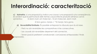 Interordinació: caracterització
c) Asimetria. si una proposició p indica una causa i una proposició q la conseqüència,
és evident que la permutació dels termes causa-efecte produirà almenys canvis
semàntics: Si dorm molt, em trobe bé. / Si em trobo bé, dorm molt.
Si tens gana, menja. / *Si menja, tens gana.
d) Reversibilitat limitada. És possible anteposar la clàusula que du el nexe.
- Però no són reversibles les comparatives ni les consecutives.
- Les causals són reversibles depenent del connector.
- Tenen posició preferent condicionals i concessives anteposades i finals
posposades.
 
