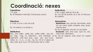 Coordinació: nexes
Copulatives
i, ni, que
Ex. Ni treballa ni estudia; Canta que canta.
Explicatives
o sia, o siga, això és, és a dir.
Ex. L'or de 24 quirats, és a dir, el més pur,
és caríssim.
Disjuntives
o, o bé, o si no, o sia, és a dir
Ex.: Hi aniré jo o hi aniràs tu
Adversatives
- Restrictives: ara, ara bé, tanmateix, amb
tot, en canvi, però, emperò, mes, quan,
mentre que
Ex. No m'agrada; ara bé, ho accepte.
- Excloents: sinó, sinó que, que no, ans,
més aviat, altrament.
Ex. No és original, més aviat ha copiat
bastant.
Distributives
ara... ara, adés... adés, ara... adés, adés... ara, sia...
sia, mig... mig, no solament... sinó (també), no
solament... sinó que, que... que, qui... qui, l'una...
l'altra, ni... ni, o... o; sia... sia. Ex.: Ni fa ni deixa fer;
Que vells, que nous, n'hi havia ben bé un milió.
 