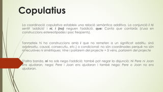 Copulatius
La coordinació copulativa estableix una relació semàntica additiva. La conjunció i té
sentit 'addició' i ni, i (no) neguen l'addició. que: Canta que cantaràs (s'usa en
construccions estereotipades i poc freqüents).
Tanmateix hi ha construccions amb i que no remeten a un significat additiu, sinó
adversatiu, causal, consecutiu, etc.) o condicional: no són coordinades perquè no són
ni recursives ni simètriques: Vine i parlarem del projecte = Si véns, parlarem del projecte
D'altra banda, ni no sols nega l'addició; també pot negar la disjunció: Ni Pere ni Joan
ens ajudaran, nega: Pere i Joan ens ajudaran i també nega: Pere o Joan no ens
ajudaran.
 