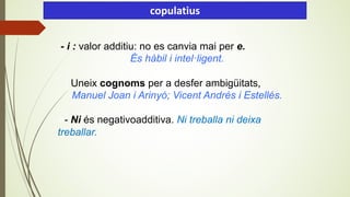 - i : valor additiu: no es canvia mai per e.
És hàbil i intel·ligent.
Uneix cognoms per a desfer ambigüitats,
Manuel Joan i Arinyó; Vicent Andrés i Estellés.
A- Ni és negativoadditiva. Ni treballa ni deixa
treballar.
copulatius
 
