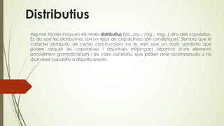 Distributius
Algunes teories inclouen els nexes distributius (sia...sia...; mig... mig...) dins dels copulatius.
Es diu que les distributives són un tipus de copulatives: són asindètiques. Sembla que el
caràcter distributiu de certes construccions no és més que un matís semàntic que
poden adquirir les copulatives i disjuntives mitjançant l'aparició d'uns elements
parcialment gramaticalitzats i de caire correlatiu, que poden anar acompanyats o no
d'un nexe copulatiu o disjuntiu exprés.
 