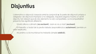 Disjuntius
L'alternativa o disjunció s'associa amb la conjunció o. Es parla de disjunció pròpia o
obligada i de disjunció impròpia o no obligada. Aquesta segona mostra un sentit
disjuntiu tan relaxat que els dos elements no són compatibles. La incompatibilitat
presenta tres significats diferents:
Vindrà dilluns o dimarts (no excloent); Joan es viu o mort (excloent)
El Paleolític o l'edat de la pedra tallada (equivalència o aclariment) (sembla un
valor explicatiu.
Als jardins o a la muntanya ho trobaràs (simple addició).
 