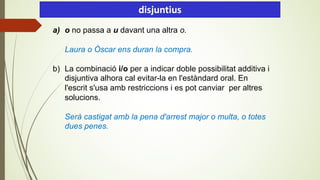 a) o no passa a u davant una altra o.
Laura o Òscar ens duran la compra.
b) La combinació i/o per a indicar doble possibilitat additiva i
disjuntiva alhora cal evitar-la en l'estàndard oral. En
l'escrit s'usa amb restriccions i es pot canviar per altres
solucions.
Serà castigat amb la pena d'arrest major o multa, o totes
dues penes.
disjuntius
 