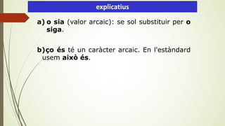 a) o sia (valor arcaic): se sol substituir per o
siga.
b)ço és té un caràcter arcaic. En l'estàndard
usem això és.
explicatius
 