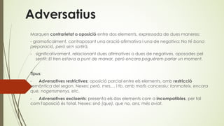 Adversatius
Marquen contrarietat o oposició entre dos elements, expressada de dues maneres:
- gramaticalment, contraposant una oració afirmativa i una de negativa: No té bona
preparació, però se'n sortirà.
- significativament, relacionant dues afirmatives o dues de negatives, oposades pel
sentit: El tren estava a punt de marxar, però encara poguérem parlar un moment.
Tipus:
- Adversatives restrictives: oposició parcial entre els elements, amb restricció
semàntica del segon. Nexes: però, mes..., i tb. amb matís concessiu: tanmateix, encara
que, nogensmenys, etc.
- Adversatives excloents: presenta els dos elements com a incompatibles, per tal
com l'oposició és total. Nexes: sinó (que), que no, ans, més aviat.
 