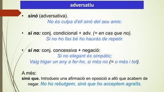• sinó (adversativa).
No és culpa d'ell sinó del seu amic.
• si no: conj. condicional + adv. (= en cas que no).
Si no ho fas bé ho hauràs de repetir.
• si no: conj. concessiva + negació:
Si no elegant és simpàtic;
Vaig trigar un any a fer-ho, si més no (= o més i tot).
A més:
sinó que. Introdueix una afirmació en oposició a allò que acabem de
negar. No ho rebutgem, sinó que ho acceptem agraïts.
).
adversatiu
 
