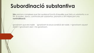 Subordinació substantiva
Són oracions complexes que fan qualsevol funció d'aquelles que faria un substantiu o un
SN. Es poden, doncs, commutar per substantius, pronoms o SN mitjançant una
nominalització:
Ignoràvem que era noble Ignoràvem la seua condició de noble. = Ignoràvem aquest
detall = Ignoràvem això = Ho ignoràvem.
 