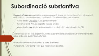 Subordinació substantiva
El procés d'inserció consisteix a inserir una oració simple en l'estructura d'una altra oració
on funciona com un dels seus constituents. S'uneixen mitjançant un nexe.
Anna desitja una cosa (CD). (oració simple)
Xavier va amb Anna a la platja (oració simple)
Anna desitja que Xavier vaja amb ella a la platja. (or. subordinada de CD)
A diferència de les sub. adjectives, en les substantives la proposició subordinada incideix
sobre el SV, del qual n'és una funció.
En oracions no temporalitzades, el nexe és el verb:
Vull escriure-li una carta = Vull que li escriviu una carta).
 