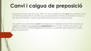 Canvi i caigua de preposició
Afecta les funcions de CN, Cadj, CRV i CC en completives amb que i les d'infinitiu; tb. les
condicionals amb estructura amb què. Les preposicions àtones es redueixen a dues, a,
de, davant d’infinitiu, i cauen sistemàticament davant la conjunció que.
GLC (2017) recomana fer el canvi de preposició en registres formals. Per a la resta de
registres considera acceptable el manteniment de en, amb, o bé el canvi per a, de.
Excepció: cal fer en tots els registres el canvi en > a amb els verbs afanyar-se, tardar,
trigar i entretenir-se.
 