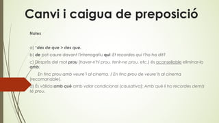 Canvi i caigua de preposició
Notes
a) *des de que > des que.
b) de pot caure davant l'interrogatiu qui: Et recordes qui t'ho ha dit?
c) Després del mot prou (haver-n'hi prou, tenir-ne prou, etc.) és aconsellable eliminar-la
amb:
En tinc prou amb veure’l al cinema. / En tinc prou de veure’ls al cinema
(recomanable).
d) És vàlida amb què amb valor condicional (causativa): Amb què li ho recordes demà
té prou.
 